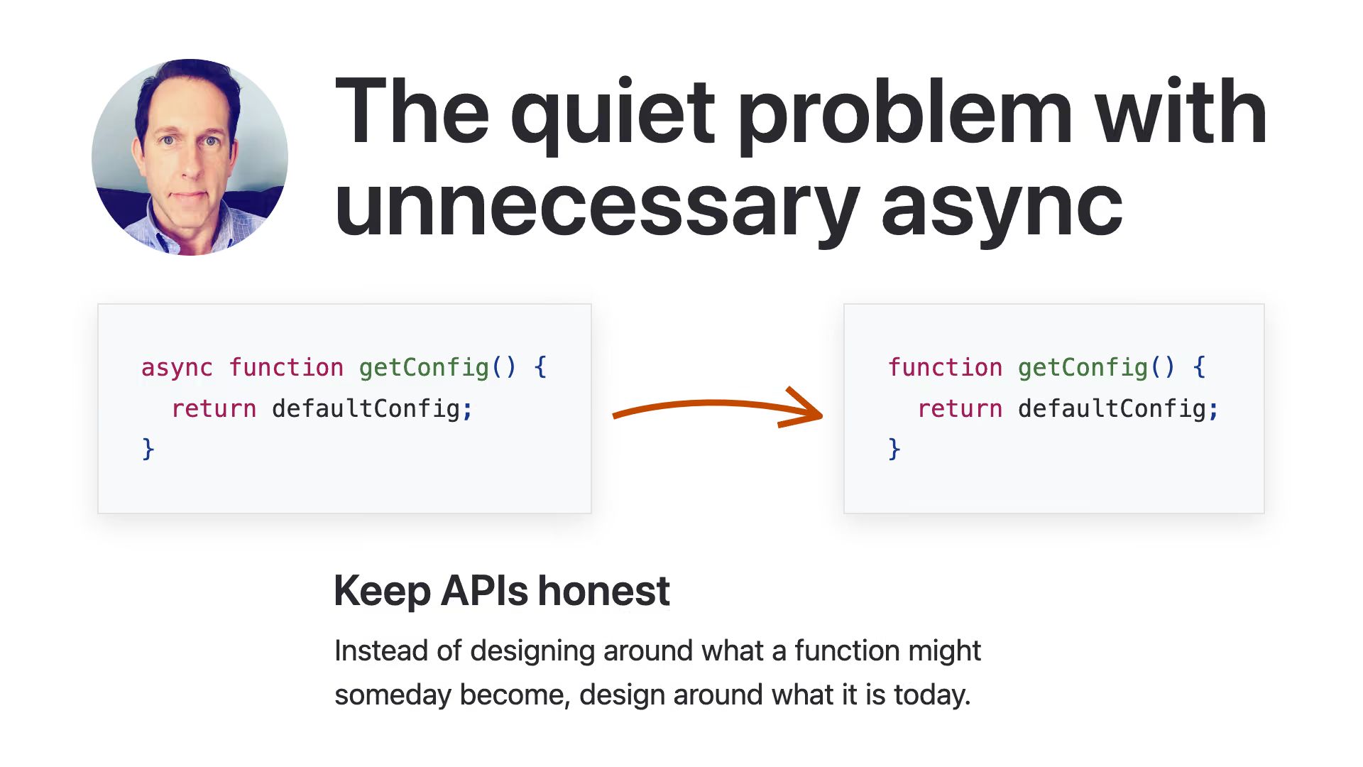 “The quiet problem with unnecessary async”. Code: async getConfig, then without. “Keep APIs honest. Instead of designing around what a function might someday become, design around what it is today”.